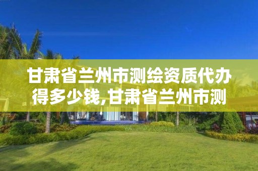 甘肃省兰州市测绘资质代办得多少钱,甘肃省兰州市测绘资质代办得多少钱一年。