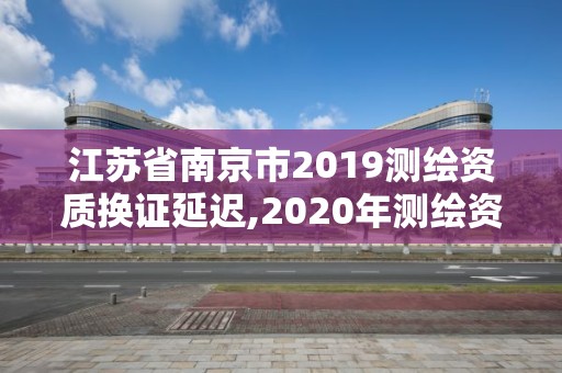 江苏省南京市2019测绘资质换证延迟,2020年测绘资质证书延期