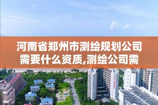 河南省郑州市测绘规划公司需要什么资质,测绘公司需要哪些资质。