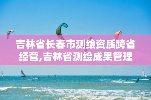 吉林省长春市测绘资质跨省经营,吉林省测绘成果管理办法