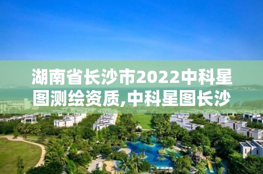 湖南省长沙市2022中科星图测绘资质,中科星图长沙分公司