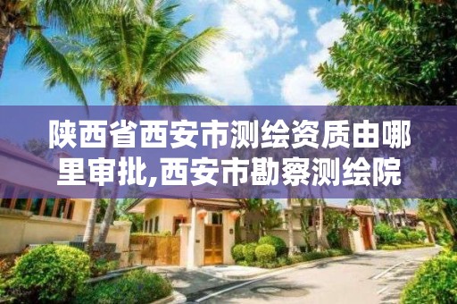 陕西省西安市测绘资质由哪里审批,西安市勘察测绘院资质等级