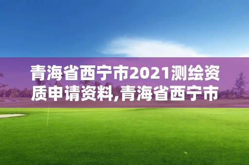 青海省西宁市2021测绘资质申请资料,青海省西宁市2021测绘资质申请资料有哪些