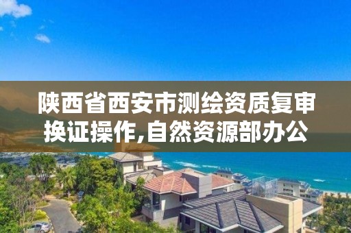 陕西省西安市测绘资质复审换证操作,自然资源部办公厅关于开展测绘资质复审换证工作的通知