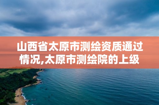 山西省太原市测绘资质通过情况,太原市测绘院的上级单位