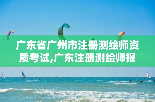 广东省广州市注册测绘师资质考试,广东注册测绘师报名