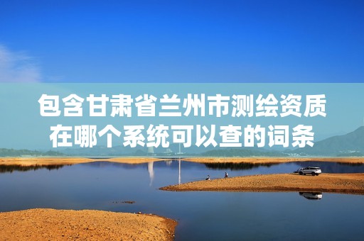 包含甘肃省兰州市测绘资质在哪个系统可以查的词条