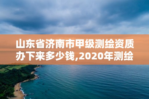 山东省济南市甲级测绘资质办下来多少钱,2020年测绘甲级资质条件。