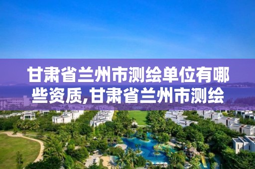 甘肃省兰州市测绘单位有哪些资质,甘肃省兰州市测绘单位有哪些资质企业