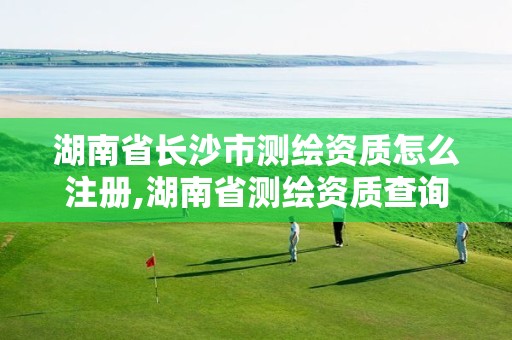 湖南省长沙市测绘资质怎么注册,湖南省测绘资质查询