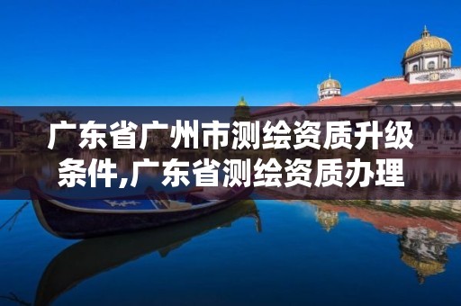 广东省广州市测绘资质升级条件,广东省测绘资质办理流程