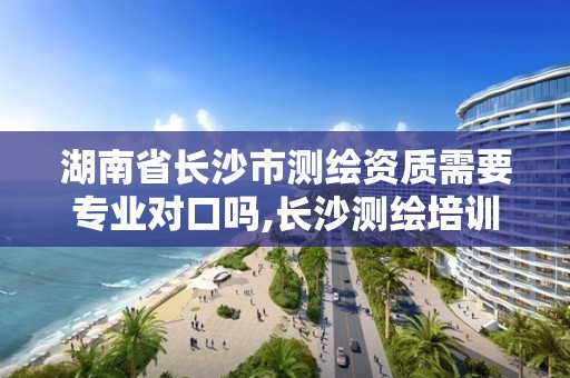 湖南省长沙市测绘资质需要专业对口吗,长沙测绘培训学校。