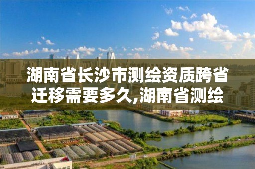 湖南省长沙市测绘资质跨省迁移需要多久,湖南省测绘资质查询。