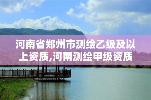 河南省郑州市测绘乙级及以上资质,河南测绘甲级资质单位