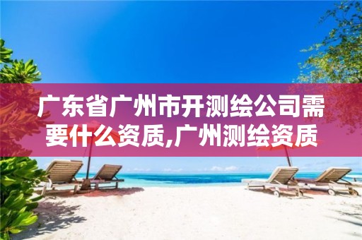 广东省广州市开测绘公司需要什么资质,广州测绘资质代办。