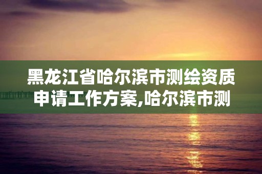 黑龙江省哈尔滨市测绘资质申请工作方案,哈尔滨市测绘院。