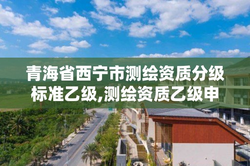 青海省西宁市测绘资质分级标准乙级,测绘资质乙级申报条件