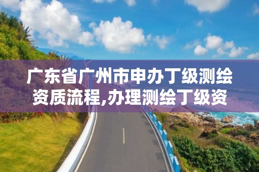 广东省广州市申办丁级测绘资质流程,办理测绘丁级资质需要什么条件