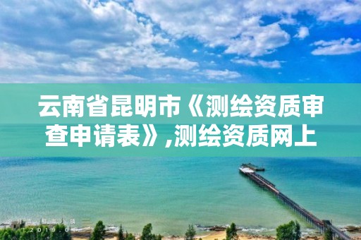 云南省昆明市《测绘资质审查申请表》,测绘资质网上申报。