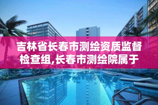 吉林省长春市测绘资质监督检查组,长春市测绘院属于什么单位。