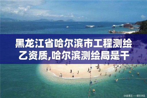 黑龙江省哈尔滨市工程测绘乙资质,哈尔滨测绘局是干什么的