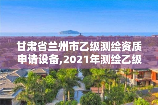 甘肃省兰州市乙级测绘资质申请设备,2021年测绘乙级资质办公申报条件