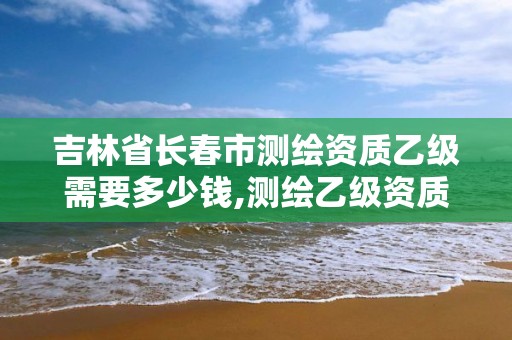 吉林省长春市测绘资质乙级需要多少钱,测绘乙级资质总共需要多少技术人员。