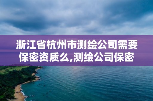 浙江省杭州市测绘公司需要保密资质么,测绘公司保密管理机构