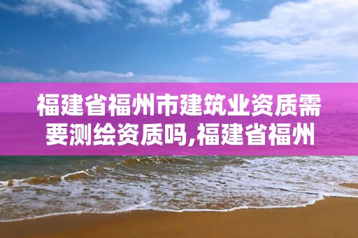 福建省福州市建筑业资质需要测绘资质吗,福建省福州市建筑业资质需要测绘资质吗现在。