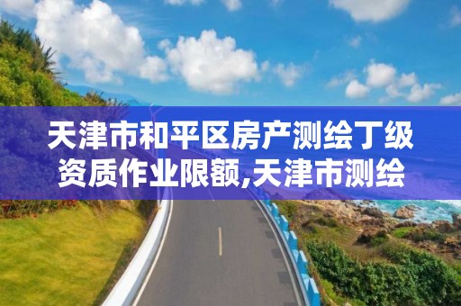 天津市和平区房产测绘丁级资质作业限额,天津市测绘资质单位。