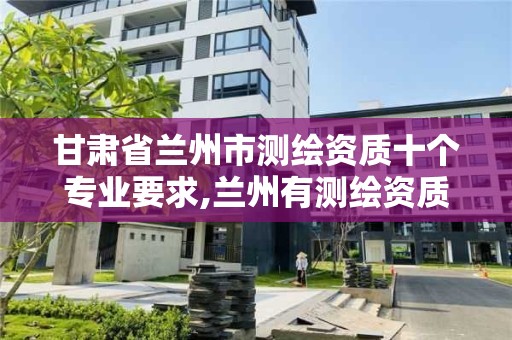 甘肃省兰州市测绘资质十个专业要求,兰州有测绘资质的公司有