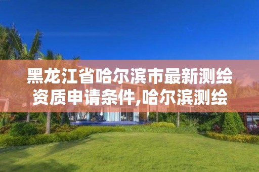 黑龙江省哈尔滨市最新测绘资质申请条件,哈尔滨测绘局是干什么的