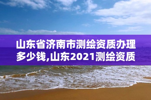 山东省济南市测绘资质办理多少钱,山东2021测绘资质延期公告