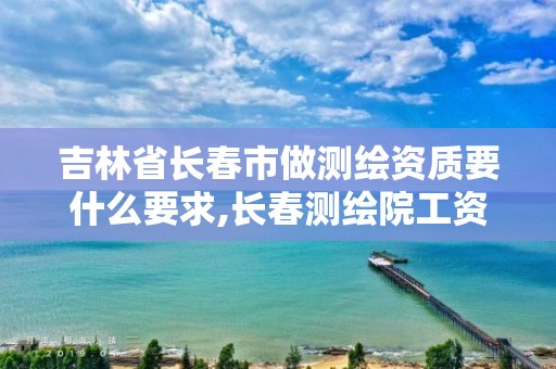 吉林省长春市做测绘资质要什么要求,长春测绘院工资多少。