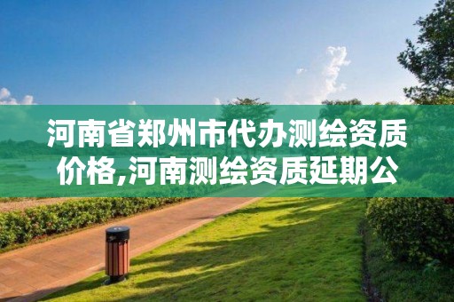 河南省郑州市代办测绘资质价格,河南测绘资质延期公告