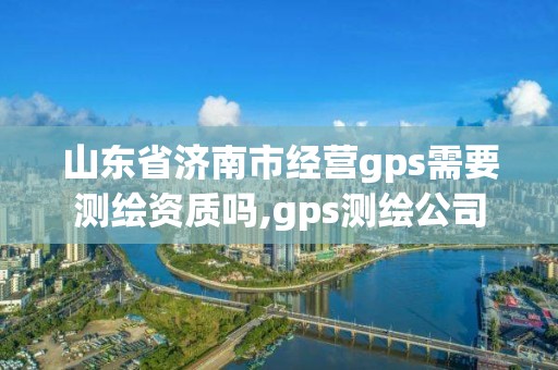 山东省济南市经营gps需要测绘资质吗,gps测绘公司