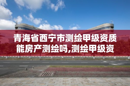 青海省西宁市测绘甲级资质能房产测绘吗,测绘甲级资质申请条件