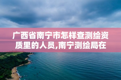 广西省南宁市怎样查测绘资质里的人员,南宁测绘局在哪。