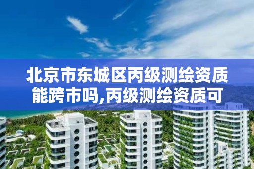 北京市东城区丙级测绘资质能跨市吗,丙级测绘资质可以跨省作业吗