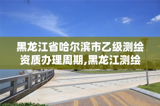 黑龙江省哈尔滨市乙级测绘资质办理周期,黑龙江测绘公司乙级资质