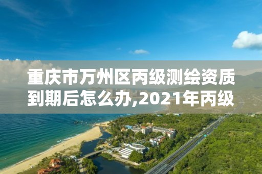 重庆市万州区丙级测绘资质到期后怎么办,2021年丙级测绘资质延期。