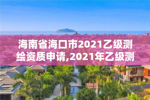 海南省海口市2021乙级测绘资质申请,2021年乙级测绘资质申报材料