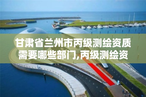 甘肃省兰州市丙级测绘资质需要哪些部门,丙级测绘资质证书