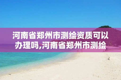 河南省郑州市测绘资质可以办理吗,河南省郑州市测绘资质可以办理吗最新消息