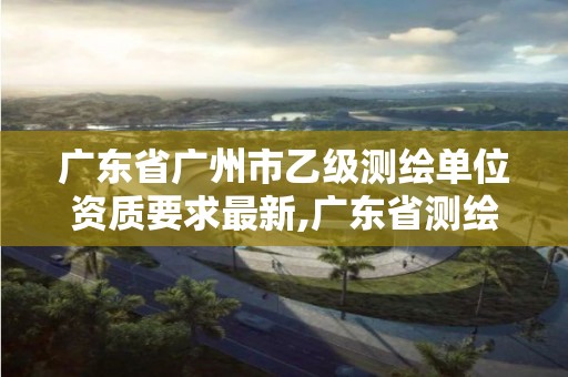 广东省广州市乙级测绘单位资质要求最新,广东省测绘资质单位名单。