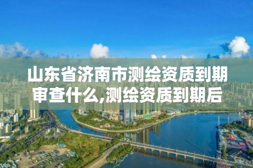 山东省济南市测绘资质到期审查什么,测绘资质到期后怎么续期?