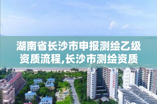 湖南省长沙市申报测绘乙级资质流程,长沙市测绘资质单位名单