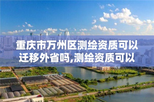 重庆市万州区测绘资质可以迁移外省吗,测绘资质可以跨地区作业吗。