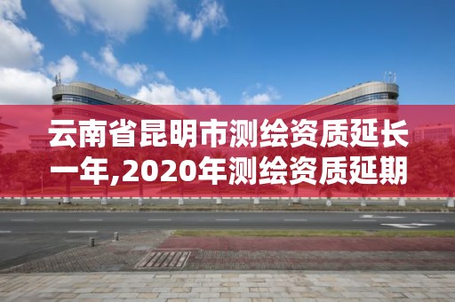 云南省昆明市测绘资质延长一年,2020年测绘资质延期公告。