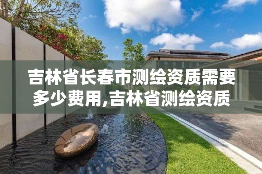 吉林省长春市测绘资质需要多少费用,吉林省测绘资质延期